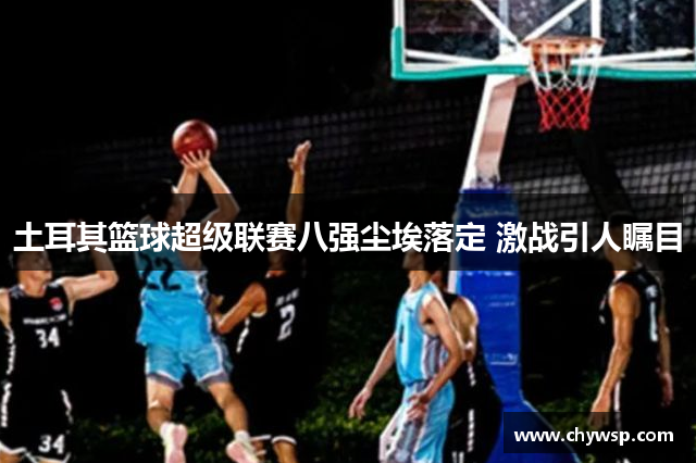 土耳其篮球超级联赛八强尘埃落定 激战引人瞩目