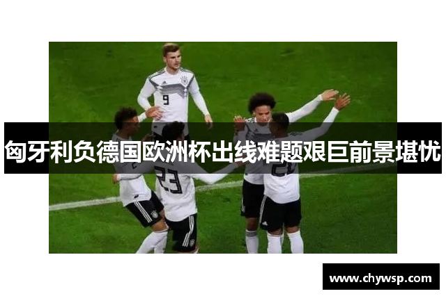 匈牙利负德国欧洲杯出线难题艰巨前景堪忧
