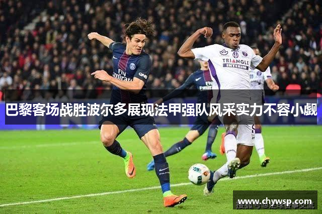 巴黎客场战胜波尔多展现法甲强队风采实力不容小觑