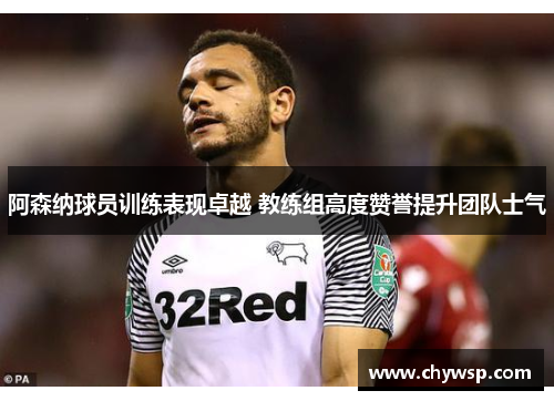 阿森纳球员训练表现卓越 教练组高度赞誉提升团队士气